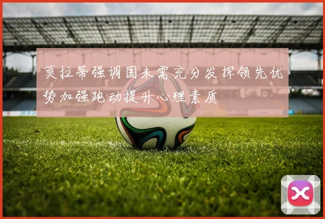 莫拉蒂强调国米需充分发挥领先优势加强跑动提升心理素质