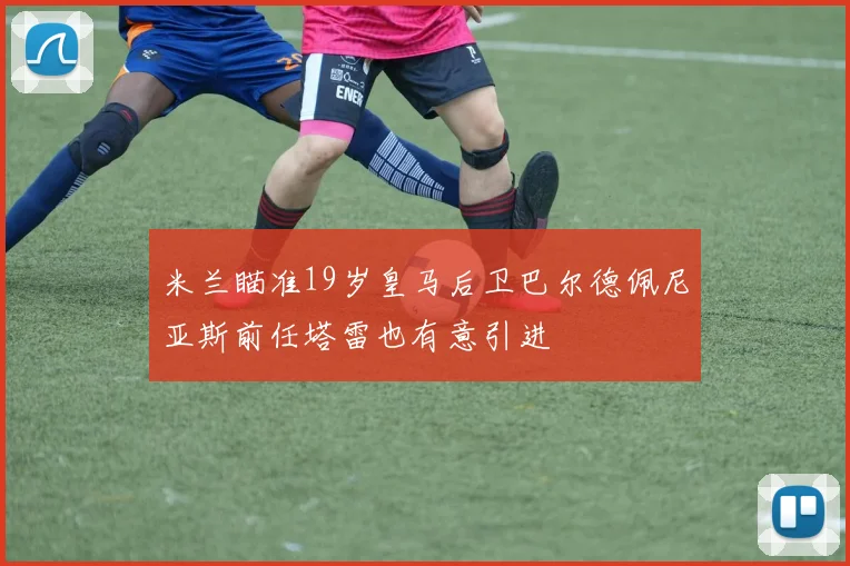 米兰瞄准19岁皇马后卫巴尔德佩尼亚斯前任塔雷也有意引进