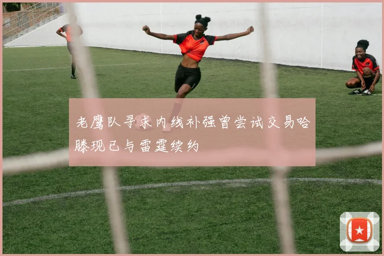 老鹰队寻求内线补强曾尝试交易哈滕现已与雷霆续约