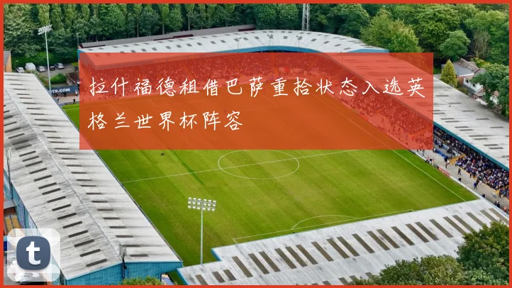 拉什福德租借巴萨重拾状态入选英格兰世界杯阵容