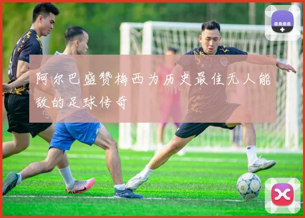 阿尔巴盛赞梅西为历史最佳无人能敌的足球传奇