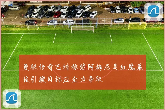 曼联传奇巴特称楚阿梅尼是红魔最佳引援目标应全力争取