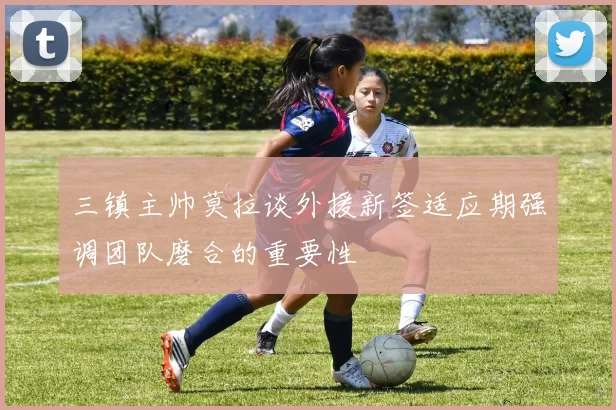 三镇主帅莫拉谈外援新签适应期强调团队磨合的重要性