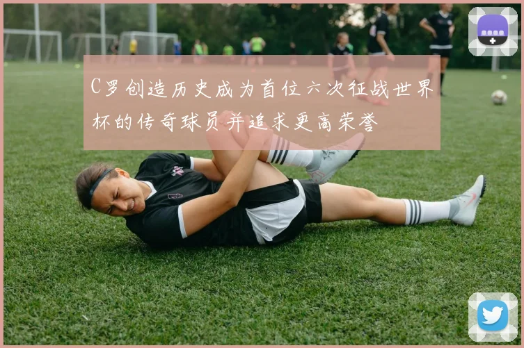 C罗创造历史成为首位六次征战世界杯的传奇球员并追求更高荣誉