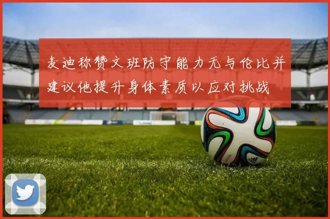 麦迪称赞文班防守能力无与伦比并建议他提升身体素质以应对挑战