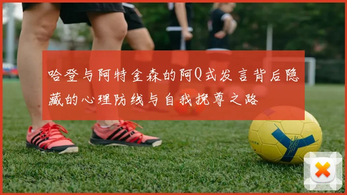 哈登与阿特金森的阿Q式发言背后隐藏的心理防线与自我挽尊之路