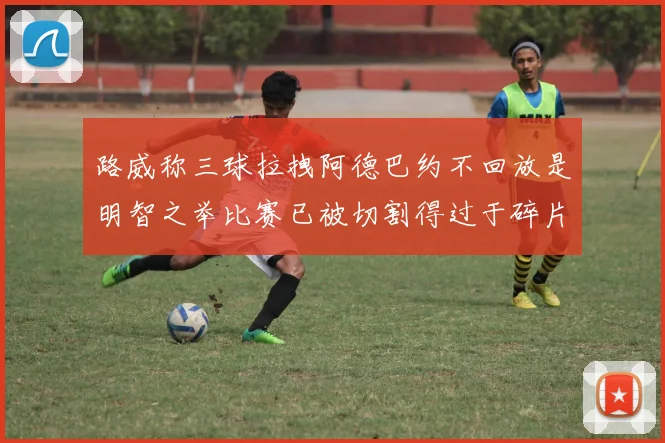 路威称三球拉拽阿德巴约不回放是明智之举比赛已被切割得过于碎片化