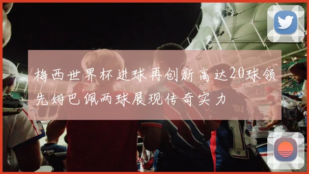 梅西世界杯进球再创新高达20球领先姆巴佩两球展现传奇实力