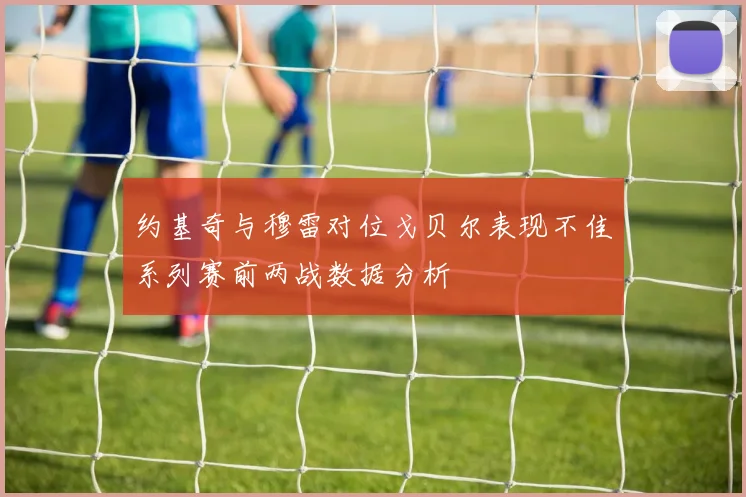 约基奇与穆雷对位戈贝尔表现不佳系列赛前两战数据分析