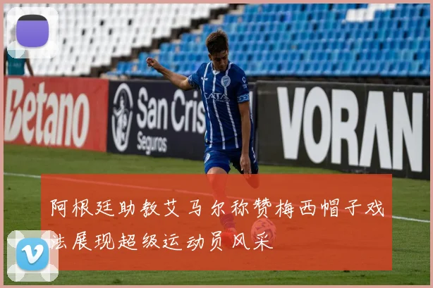 阿根廷助教艾马尔称赞梅西帽子戏法展现超级运动员风采