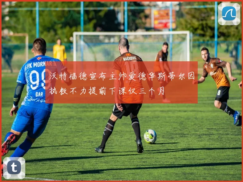 沃特福德宣布主帅爱德华斯蒂尔因执教不力提前下课仅三个月