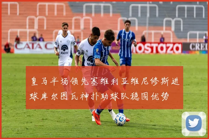 皇马半场领先塞维利亚维尼修斯进球库尔图瓦神扑助球队稳固优势