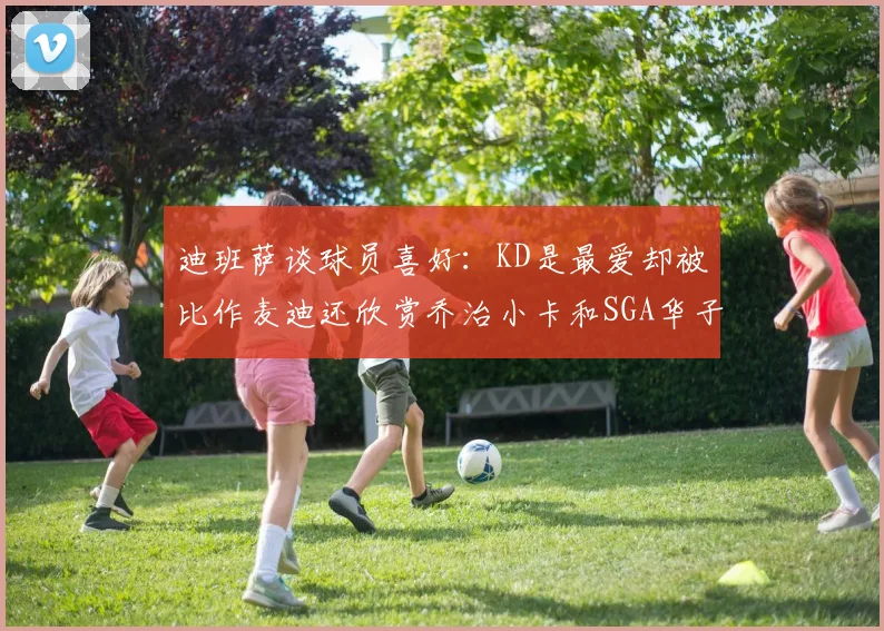 迪班萨谈球员喜好：KD是最爱却被比作麦迪还欣赏乔治小卡和SGA华子