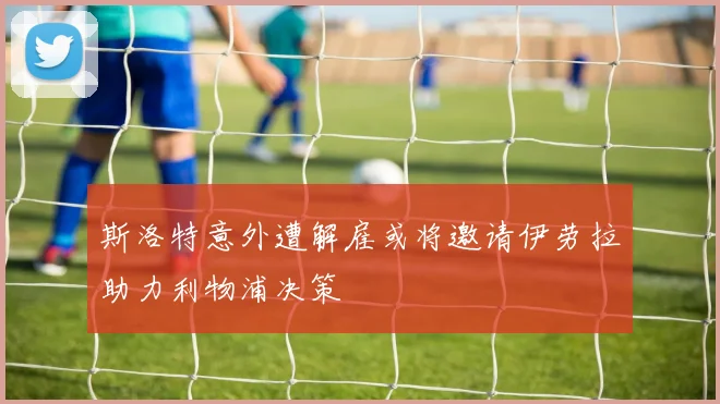 斯洛特意外遭解雇或将邀请伊劳拉助力利物浦决策