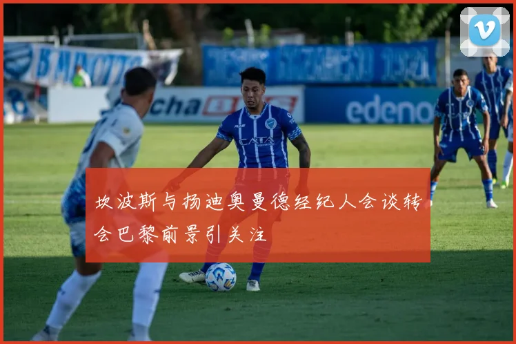 坎波斯与扬迪奥曼德经纪人会谈转会巴黎前景引关注