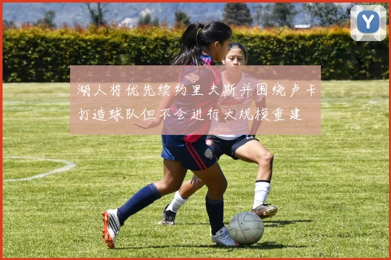 湖人将优先续约里夫斯并围绕卢卡打造球队但不会进行大规模重建