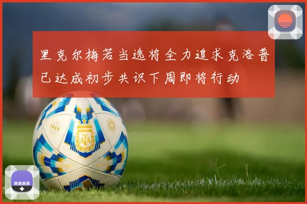 里克尔梅若当选将全力追求克洛普已达成初步共识下周即将行动