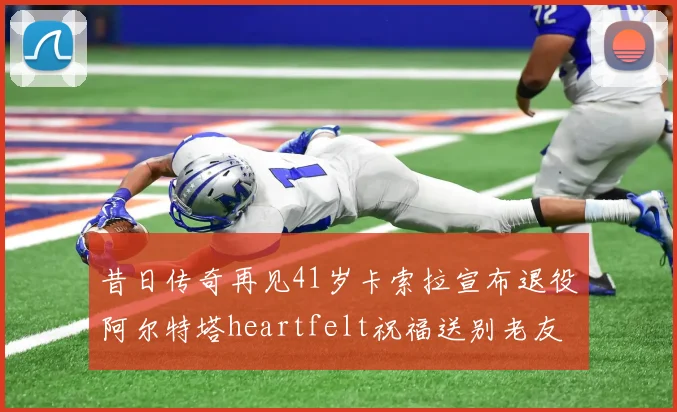 昔日传奇再见41岁卡索拉宣布退役阿尔特塔heartfelt祝福送别老友